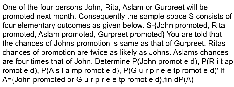 One of the four persons John, Rita, Aslam or Gurpreet will be promoted
  next month. Consequently the sample space S consists of four elementary
  outcomes as given below.
S-{John promoted, Rita promoted, Aslam promoted, Gurpreet promoted}
You are told that the chances of Johns promotion is same as that of
  Gurpreet. Ritas chances of promotion are twice as likely as Johns. Aslams
  chances are four times that of John.

Determine 
P(John promot e d),
P(R i t ap romot e d),
P(A s l a mp romot e d),
P(G u r p r e e tp romot e d)'
If A={John promoted or G u r p r e e tp romot e d},fin dP(A)
