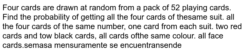 Four cards are drawn at random from a pack of 52 playing cards. Find the probability of getting all the four cards of the same suit. all the four cards of the same number. one card from each suit. two red cards and tow black cards. all cards of the same colour. all face cards.