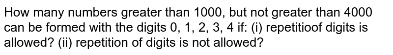 How many numbers greater than 1000, but not greater than 4000 can be
  formed with the digits 0, 1, 2, 3, 4 if: (i)
  repetition of digits is allowed? (ii) repetition of
  digits is not allowed?
