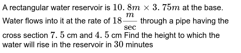 A rectangular water reservoir is `10. 8 m xx 3. 75 m`
at the base. Water flows into it at the rate of `18 m/sec`
 through a pipe having the cross section `7. 5`  cm and  `4. 5` cm
Find the height to which the water will rise in
  the reservoir in `30` minutes