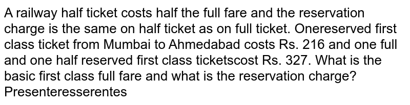  A railway half ticket costs half the full fare and the reservation charge is the same on the half ticket as on full ticket. One reserved first class ticket from Mumbai to Ahmedabad costs rs216 and one full and one half reserved first class tickets cost rs 327 What is the basic first class full fare and what is the reservation charge?
