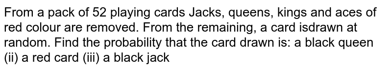 From a pack of 52 playing cards Jacks, queens, kings and aces of red
  colour are removed. From the remaining, a card is drawn at random. Find the
  probability that the card drawn is :
 (i) a black queen (ii) a red card   (iii) a black jack