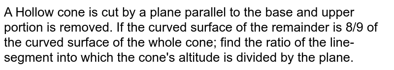 A Hollow cone is cut by a plane parallel to the base and upper portion is removed. If the curved surface of the remainder is 8/9 of the curved surface of the whole cone; find the ratio of the line-segment into which the cone's altitude is divided by the plane.