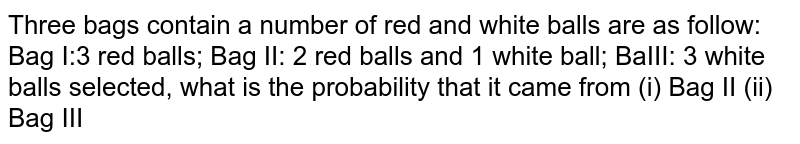 Three bags contain a number of red and white balls are as follow:
Bag I:3 red balls; Bag II: 2 red balls and 1 white ball; Bag III: 3
  white balls if a white ball is selected, what is the probability that it came from (i) Bag II (ii) Bag III