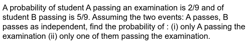 A probability of student A passing an examination is 2/9 and of student
  B passing is 5/9. Assuming the two events: A passes, B passes as
  independent, find the probability of : (i) only A passing the examination (ii) only one of them
  passing the examination.