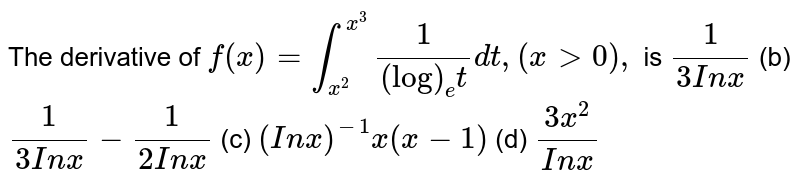 The derivative of f(x)=int_(x^2)^(x^3)1/((log)_e t)dt ,(x >0), is 1/(3I nx) (b) 1/(3I nx)-1/(2I nx) (c) (I nx)^(-1)x(x-1) (d) (3x^2)/(I nx)