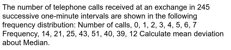 The number of telephone calls received at an exchange in 245 successive
  one-minute intervals are shown in the following frequency distribution:
Number of
  calls, 0, 1, 2, 3, 4, 5, 6, 7
Frequency, 14,
  21, 25, 43, 51, 40, 39, 12
Calculate mean deviation about Median.