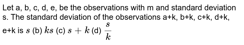 Let a, b, c, d, e, be the observations with m and standard deviation s.
  The standard deviation of the observations a+k, b+k, c+k, d+k, e+k is
`s`
 (b) `k s`
 (c) `s+k`
(d) `s/k`