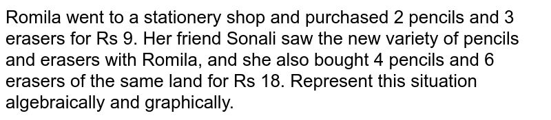 Romila went to a stationery shop
  and purchased 2 pencils and 3 erasers for Rs 9. Her friend Sonali saw the new
  variety of pencils and erasers with Romila, and she also bought 4 pencils and
  6 erasers of the same land for Rs 18. Represent this situation algebraically
  and graphically.