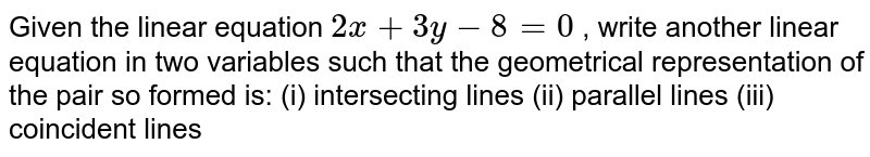 Given the linear
  equation `2x+3y-8=0`
, write another linear
  equation in two variables such that the geometrical representation of the
  pair so formed is:
(i) intersecting
  lines (ii) parallel lines (iii) coincident lines