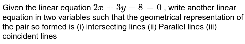Given the linear
  equation `2x+3y-8=0`
, write another linear
  equation in two variables such that the geometrical representation of the
  pair so formed is
(i) intersecting
  lines (ii) Parallel lines (iii) coincident lines