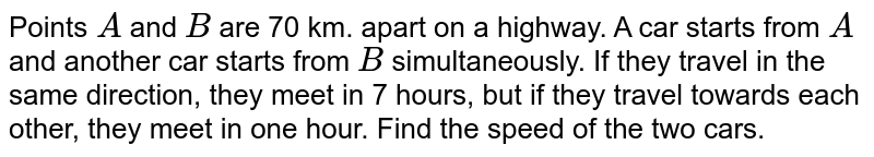 Points A and B are 70 km. apart on a highway. A car starts from A and another car starts from B simultaneously. If they travel in the same direction, they meet in 7 hours, but if they travel towards each other, they meet in one hour. Find the speed of the two cars.