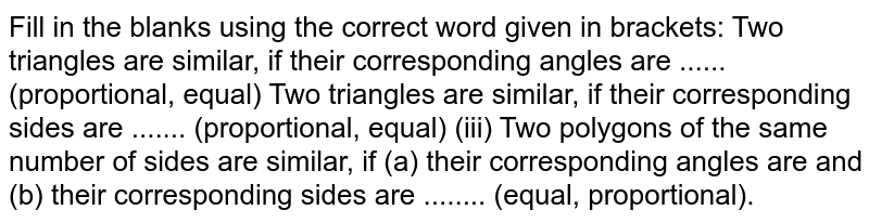 Fill in the
  blanks using the correct word given in brackets:
Two
  triangles are similar, if their corresponding angles are ......
  (proportional, equal)
Two
  triangles are similar, if their corresponding sides are .......
  (proportional, equal)
(iii) Two
  polygons of the same number of sides are similar, if (a) their corresponding
  angles are and (b) their corresponding sides are ........ (equal,
  proportional).