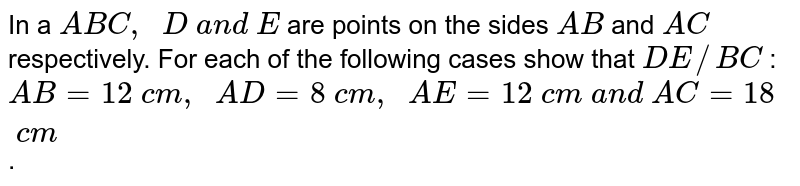 In a A B C ,  D a n d E are points on the sides A B and A C respectively. For each of the following cases show that D E// B C : A B=12 c m ,  A D=8 c m ,  A E=12 c m a n d A C=18 c m .