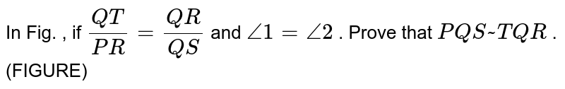In Fig.
  , if `(Q T)/(P R)=(Q R)/(Q S)`
and `/_1=/_2`
. Prove
  that ` P Q S ~ T Q R`
.
(FIGURE)