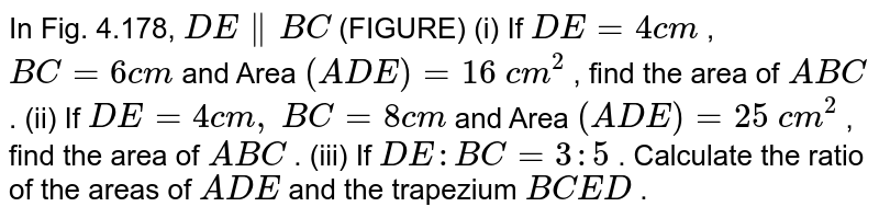 In Fig.
  4.178, `D E∥  B C`
(FIGURE)
(i) If `D E=4c m`
, `B C=6c m`
and Area `( A D E)=16\ c m^2`
, find the
  area of ` A B C`
.
(ii) If `D E=4c m ,`
`B C=8c m`
and Area `( A D E)=25\ c m^2`
, find the
  area of ` A B C`
.
(iii) If `D E : B C=3:5`
. Calculate
  the ratio of the areas of ` A D E`
and the
  trapezium `B C E D`
.