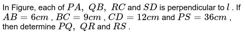 In Figure, each of P A ,\ Q B ,\ R C and S D is perpendicular to l . If A B=6c m , B C=9c m , C D=12 c m and P S=36 c m , then determine P Q ,\ Q R and R S .