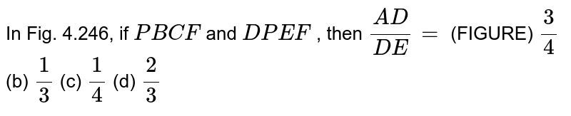 In Fig. 4.246, if P B C F and D P E F , then (A D)/(D E)= (FIGURE) 3/4 (b) 1/3 (c) 1/4 (d) 2/3