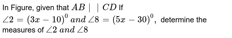 In Figure, given that `A B||C D`

If `/_2=(3x-10)^0\ a n d\ /_8=(5x-30)^0,`
determine the measures
  of `/_2\ a n d\ /_8`