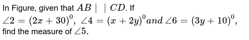 In Figure, given that `A B||C D`. If `/_2=(2x+30)^0,\ /_4=(x+2y)^0a n d\ /_6=(3y+10)^0,`
find the measure of `/_5.`
