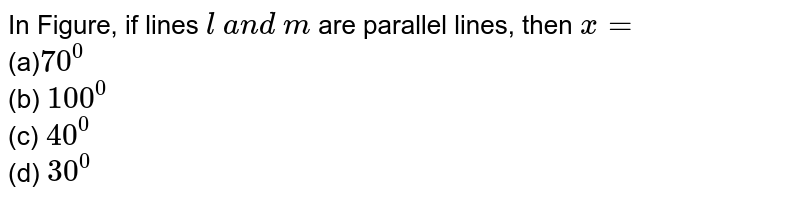 In Figure, if lines `l\ a n d\ m`
are parallel lines,
  then `x=`

             <br> (a)`70^0`
 <br> (b)
  `100^0`
 <br> (c) `40^0`
 <br> (d) `30^0`