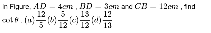 In Figure, A D=4c m , B D=3c m and C B=12 c m , find cottheta . (a) (12)/5 (b) 5/(12) (c) (13)/(12) (d) (12)/(13)
