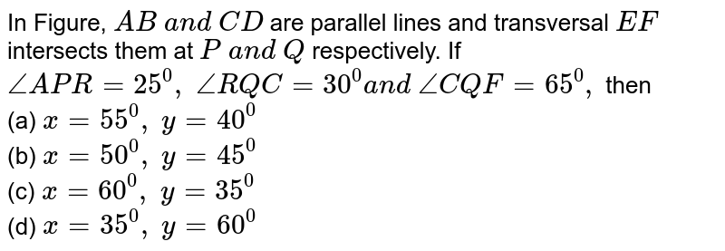 In Figure, `A B\ a n d\ C D`
are parallel lines and
  transversal `E F`
intersects them at `P\ a n d\ Q`
respectively. If `/_A P R=25^0,\ /_R Q C=30^0a n d\ /_C Q F=65^0,`
then
<br> (a) `x=55^0,\ y=40^0`
 <br> (b) `x=50^0,\ y=45^0`

<br> (c) `x=60^0,\ y=35^0`
 <br> (d) `x=35^0,\ y=60^0`