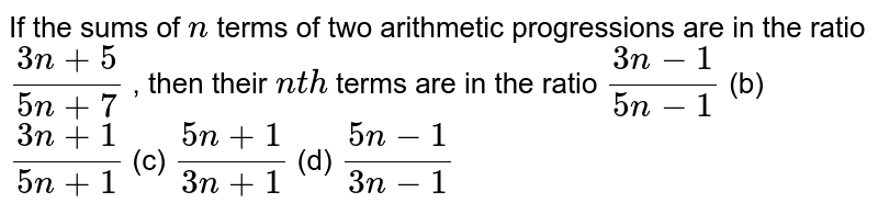 If the sums of n terms of two arithmetic progressions are in the ratio (3n+5)/(5n+7) , then their n t h terms are in the ratio (3n-1)/(5n-1) (b) (3n+1)/(5n+1) (c) (5n+1)/(3n+1) (d) (5n-1)/(3n-1)