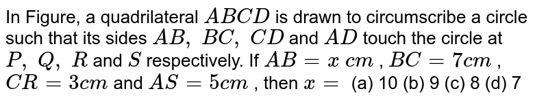 In Figure, a
  quadrilateral `A B C D`
is drawn to
  circumscribe a circle such that its sides `A B ,\ B C ,\ C D`
and `A D`
touch the circle at `P ,\ Q ,\ R`
and `S`
respectively. If `A B=x\ c m`
, `B C=7c m`
, `C R=3c m`
and `A S=5c m`
, then `x=`

(a) 10 (b) 9 (c) 8 (d) 7