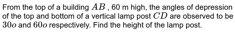 From the
  top of a building `A B`
, 60 m
  high, the angles of depression of the top and bottom of a vertical lamp post `C D`
are
  observed to be `30o`
and `60o`
respectively.
  Find the height of the lamp post.