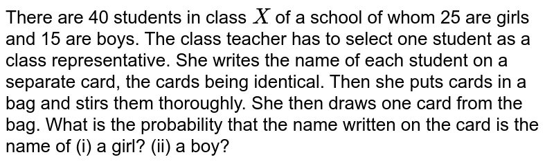 There are
  40 students in class `X`
of a school of whom 25 are girls and 15 are boys. The class teacher has
  to select one student as a class representative. She writes the name of each
  student on a separate card, the cards being identical. Then she puts cards in
  a bag and stirs them thoroughly. She then draws one card from the bag. What
  is the probability that the name written on the card is the name of (i) a
  girl? (ii) a
  boy?