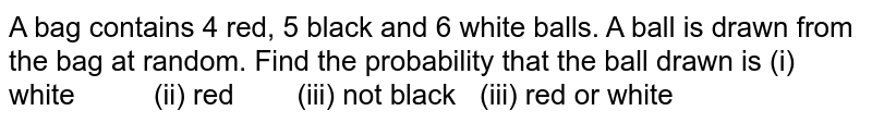 A bag
  contains 4 red, 5 black and 6 white balls. A ball is drawn from the bag at
  random. Find the probability that the ball drawn is
(i)
  white          (ii) red        (iii) not black   (iii) red or white