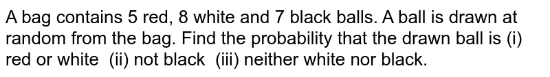 A bag
  contains 5 red, 8 white and 7 black balls. A ball is drawn at random from the
  bag. Find the probability that the drawn ball is (i) red or white  (ii) not
  black  (iii) neither white nor black.