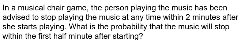 In a musical chair game, the person playing the music has been advised to stop playing the music at any time within 2 minutes after she starts playing. What is the probability that the music will stop within the first half minute after starting?