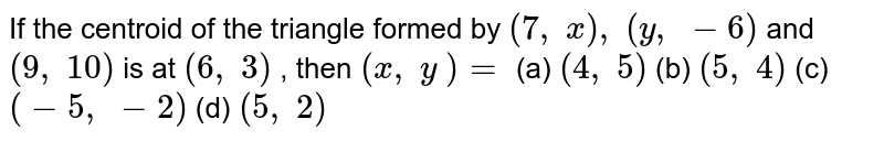 If the centroid of the triangle formed by (7,\ x),\ (y ,\ -6) and (9,\ 10) is at (6,\ 3) , then (x ,\ y\ )= (a) (4,\ 5) (b) (5,\ 4) (c) (-5,\ -2) (d) (5,\ 2)