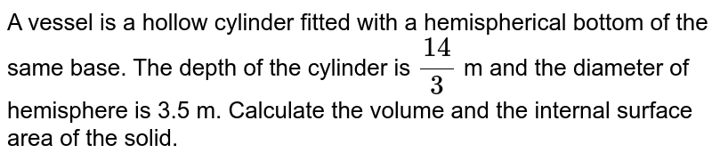A vessel is
  a hollow cylinder fitted with a hemispherical bottom of the same base. The depth of the cylinder is `(14)/3`
m and the
  diameter of hemisphere is 3.5 m. Calculate the volume and the internal
  surface area of the solid.