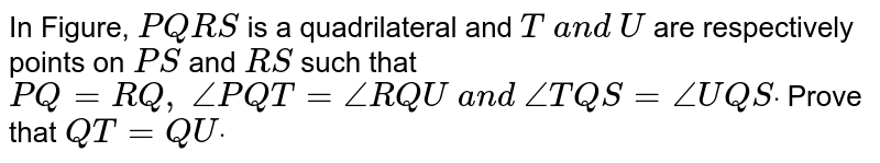 In Figure, P Q R S is a quadrilateral and T\ a n d\ U are respectively points on P S and R S such that P Q=R Q ,\ /_P Q T=/_R Q U\ a n d\ /_T Q S=/_U Q Sdot Prove that Q T=Q Udot