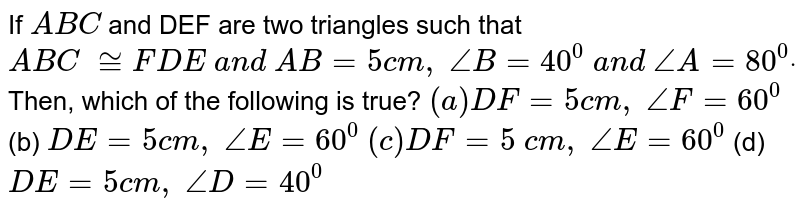 If `A B C`
and DEF are two triangles such
  that ` A B C\ ~= F D E\ a n d\ A B=5c m ,\ /_B=40^0\ a n d\ /_A=80^0dot`
Then, which of the
  following is true?
`(a)D F=5c m ,\ /_F=60^0`
 (b) `D E=5c m ,\ /_E=60^0`

`(c)D F=5\ c m ,\ /_E=60^0`
 (d) `D E=5c m ,\ /_D=40^0`