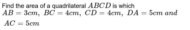 Find the area of a
  quadrilateral `A B C D`
is which `A B=3c m ,\ B C=4c m ,\ C D=4c m ,\ D A=5c m\ a n d\ A C=5c m`