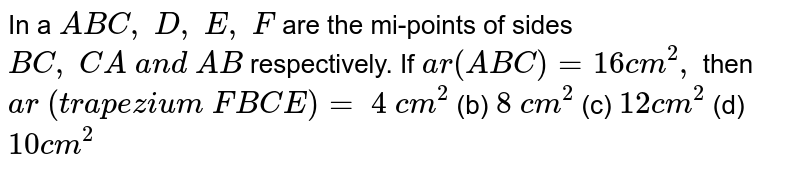 In a ` A B C ,\ D ,\ E ,\ F`
are the
  mi-points of sides `B C ,\ C A\ a n d\ A B`
respectively. If `a r( A B C)=16 c m^2,`
then `a r\ (t r a p e z i u m\ F B C E)=`

`4\ c m^2`
 (b)
  `8\ c m^2`
 (c)
  `12 c m^2`
 (d) `10 c m^2`