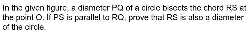 In the given figure, a diameter PQ of a circle bisects the chord RS at the point O. If PS is parallel to RQ, prove that RS is also a diameter of the circle.
