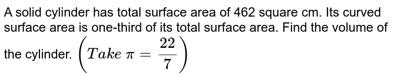 A solid
  cylinder has total surface area of 462 square cm. Its curved surface area is
  one-third of its total surface area. Find the volume of the cylinder. `(T a k e\ pi=(22)/7)`