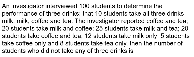 An investigator interviewed 100 students to determine the performance of three drinks: that 10 students take all three drinks milk, milk, coffee and tea. The investigator reported coffee and tea; 20 students take milk and coffee: 25 students take milk and tea; 20 students take coffee and tea; 12 students take milk only; 5 students take coffee only and 8 students take tea only.  then the number of students who did not take any of three drinks is 