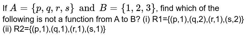 If A = {p,q,r, s} and B = {1, 2, 3} , find which of the following is not a function from A to B? (i) R1={(p,1),(q,2),(r,1),(s,2)} (ii) R2={(p,1),(q,1),(r,1),(s,1)}