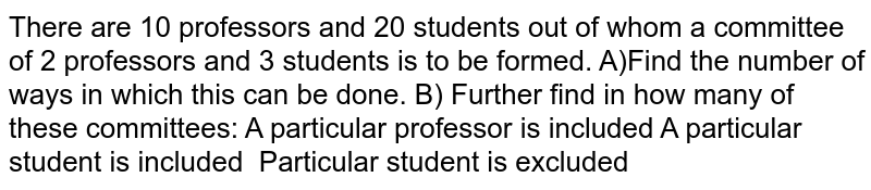 There are 10 professors and 20 students out of whom a committee of 2 professors and 3 students is to be formed. A)Find the number of ways in which this can be done. B) Further find in how many of these committees: A particular professor is included A particular student is included Particular student is excluded