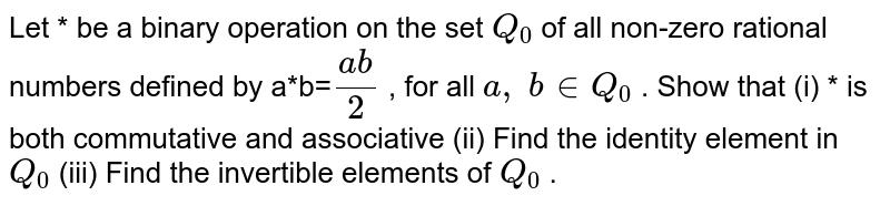 Let *
be a binary operation
  on the set `Q_0`
of all non-zero
  rational numbers defined by a*b=`(a b)/2`
, for all `a ,\ b in  Q_0`
.
Show that (i) *
is both commutative and
  associative
(ii) Find the identity
  element in `Q_0`

(iii) Find the
  invertible elements of `Q_0`
.