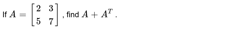 If A=[[2, 3], [5, 7]] , find A+A^T .