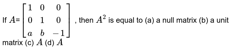 If A = [(1 ,0, 0),(0, 1,0),( a,b, -1)] , then A^2 is equal to (a) a null matrix (b) a unit matrix (c) A (d) A