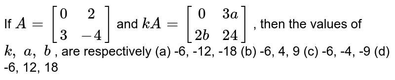 If A=[(0, 2),( 3,-4)] and k A=[(0, 3a),(2b, 24)] , then the values of k ,\ a ,\ b , are respectively (a) -6, -12, -18 (b) -6, 4, 9 (c) -6, -4, -9 (d) -6, 12, 18
