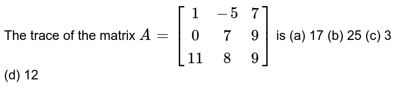 The trace of the matrix A=[(1,-5, 7),( 0, 7, 9),( 11 ,8, 9)] is (a) 17 (b) 25 (c) 3 (d) 12